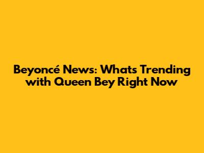**Beyoncé News: What's Trending with Queen Bey Right Now**