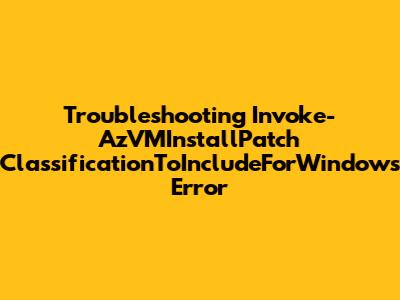 **Troubleshooting Invoke-AzVMInstallPatch 'ClassificationToIncludeForWindows' Error**