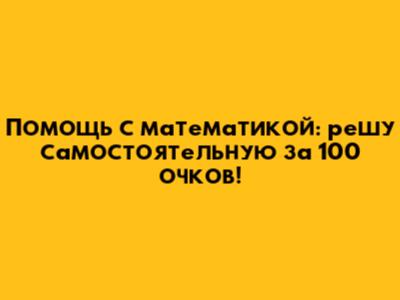 Помощь с математикой: решу самостоятельную за 100 очков!