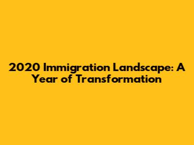 2020 Immigration Landscape: A Year of Transformation