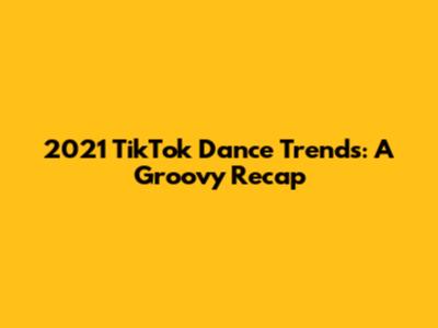 2021 TikTok Dance Trends: A Groovy Recap