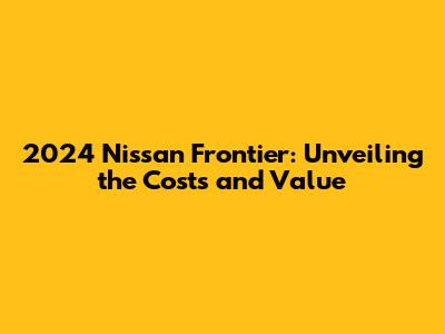 2024 Nissan Frontier: Unveiling the Costs and Value