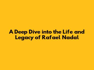 A Deep Dive into the Life and Legacy of Rafael Nadal