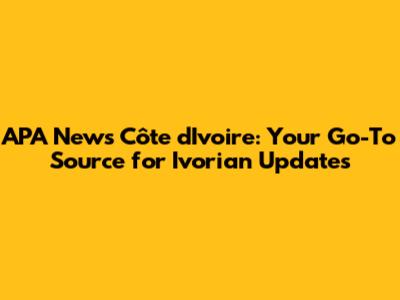 APA News Côte d'Ivoire: Your Go-To Source for Ivorian Updates