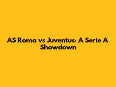 AS Roma vs Juventus: A Serie A Showdown