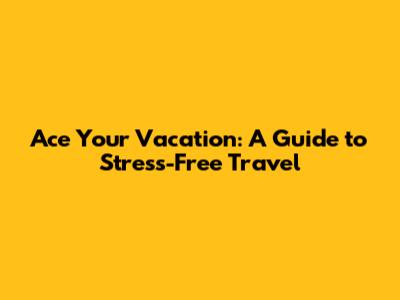 Ace Your Vacation: A Guide to Stress-Free Travel