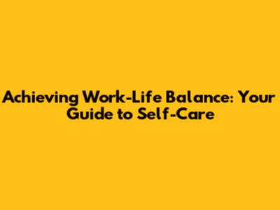 Achieving Work-Life Balance: Your Guide to Self-Care