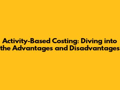 Activity-Based Costing: Diving into the Advantages and Disadvantages