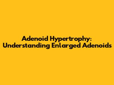 Adenoid Hypertrophy: Understanding Enlarged Adenoids