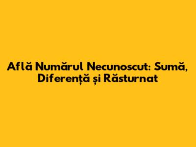 Află Numărul Necunoscut: Sumă, Diferență și Răsturnat
