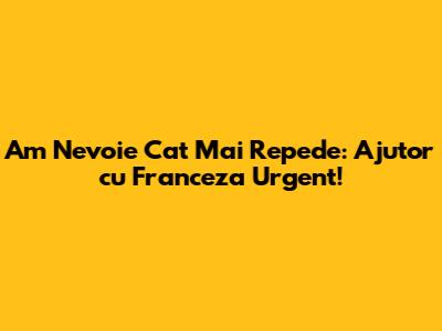 Am Nevoie Cat Mai Repede: Ajutor cu Franceza Urgent!