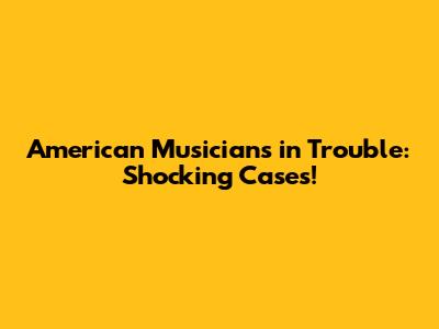 American Musicians in Trouble: Shocking Cases!