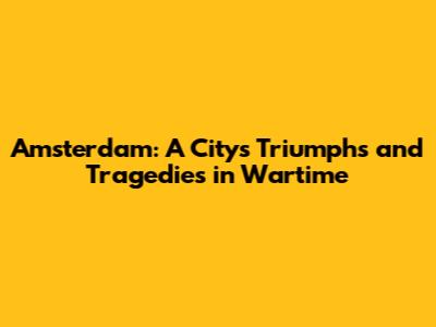 Amsterdam: A City's Triumphs and Tragedies in Wartime