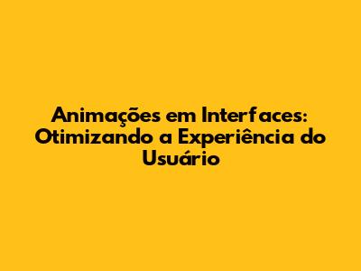 Animações em Interfaces: Otimizando a Experiência do Usuário