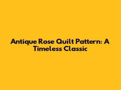 Antique Rose Quilt Pattern: A Timeless Classic