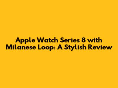 Apple Watch Series 8 with Milanese Loop: A Stylish Review