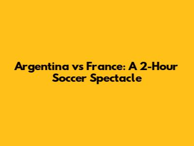 Argentina vs France: A 2-Hour Soccer Spectacle