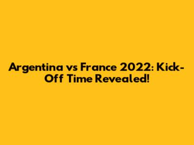 Argentina vs France 2022: Kick-Off Time Revealed!