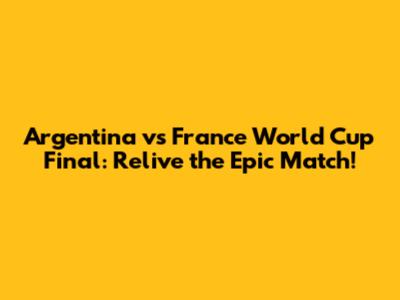 Argentina vs France World Cup Final: Relive the Epic Match!