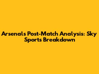 Arsenal's Post-Match Analysis: Sky Sports Breakdown