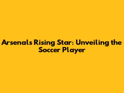 Arsenal's Rising Star: Unveiling the Soccer Player