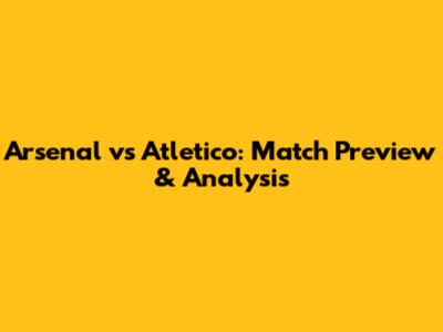 Arsenal vs Atletico: Match Preview & Analysis