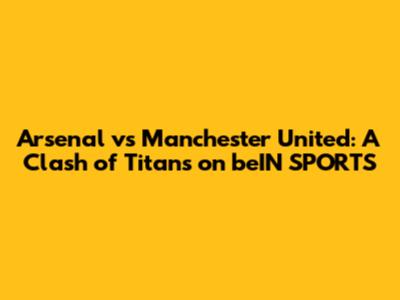 Arsenal vs Manchester United: A Clash of Titans on beIN SPORTS
