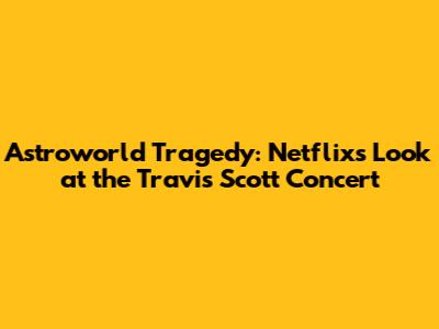 Astroworld Tragedy: Netflix's Look at the Travis Scott Concert