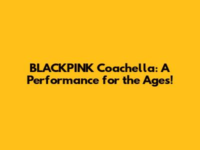 BLACKPINK Coachella: A Performance for the Ages!