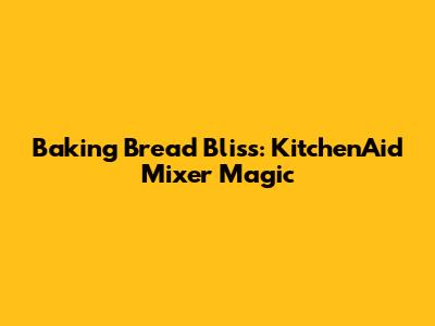 Baking Bread Bliss: KitchenAid Mixer Magic