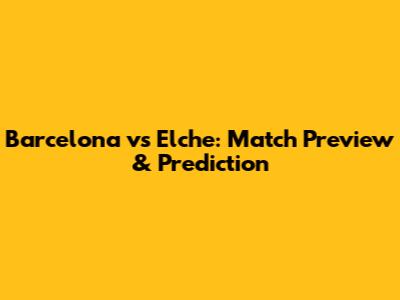 Barcelona vs Elche: Match Preview & Prediction