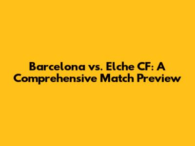Barcelona vs. Elche CF: A Comprehensive Match Preview