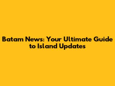Batam News: Your Ultimate Guide to Island Updates