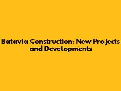 Batavia Construction: New Projects and Developments