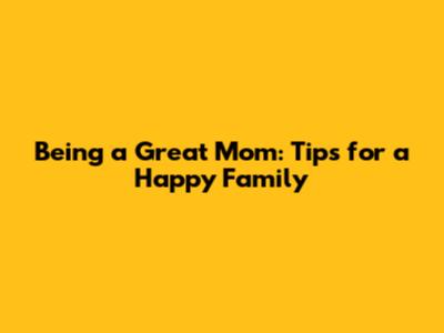 Being a Great Mom: Tips for a Happy Family