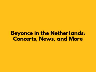 Beyonce in the Netherlands: Concerts, News, and More
