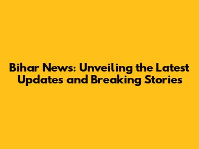 Bihar News: Unveiling the Latest Updates and Breaking Stories