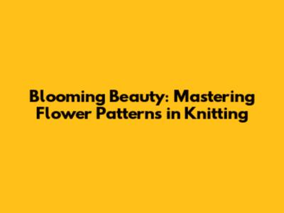 Blooming Beauty: Mastering Flower Patterns in Knitting
