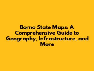 Borno State Maps: A Comprehensive Guide to Geography, Infrastructure, and More