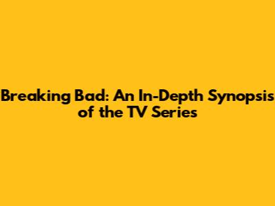 Breaking Bad: An In-Depth Synopsis of the TV Series
