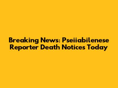 Breaking News: Pseiiabilenese Reporter Death Notices Today
