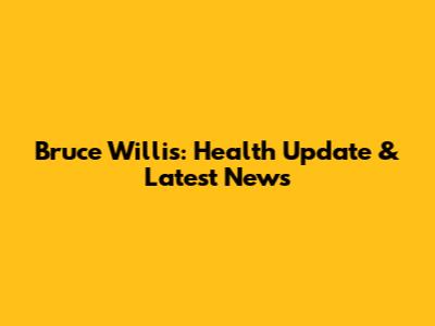 Bruce Willis: Health Update & Latest News
