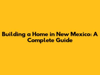 Building a Home in New Mexico: A Complete Guide