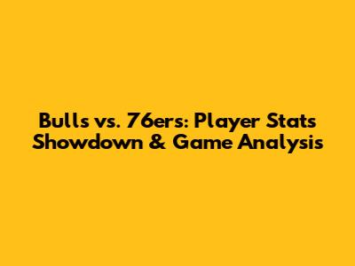 Bulls vs. 76ers: Player Stats Showdown & Game Analysis