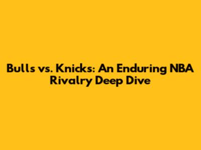 Bulls vs. Knicks: An Enduring NBA Rivalry Deep Dive