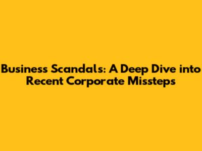 Business Scandals: A Deep Dive into Recent Corporate Missteps
