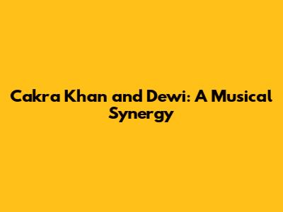 Cakra Khan and Dewi: A Musical Synergy