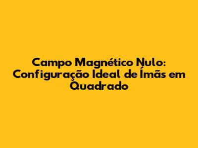 Campo Magnético Nulo: Configuração Ideal de Ímãs em Quadrado