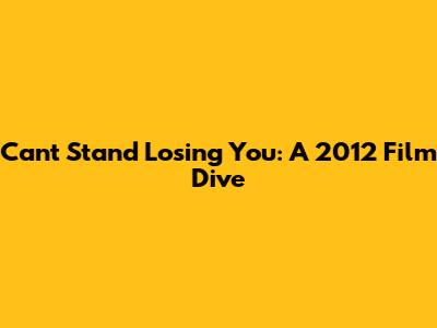 Can't Stand Losing You: A 2012 Film Dive