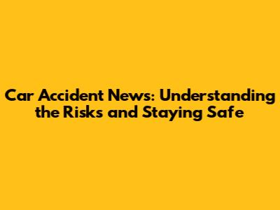 Car Accident News: Understanding the Risks and Staying Safe